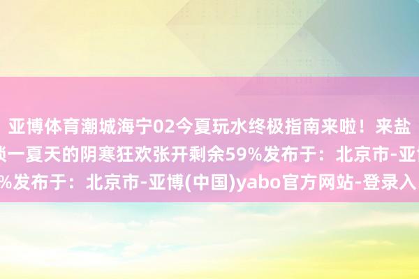 亚博体育潮城海宁02今夏玩水终极指南来啦！来盐官古城-潮乐之城解锁一夏天的阴寒狂欢张开剩余59%发布于：北京市-亚博(中国)yabo官方网站-登录入口