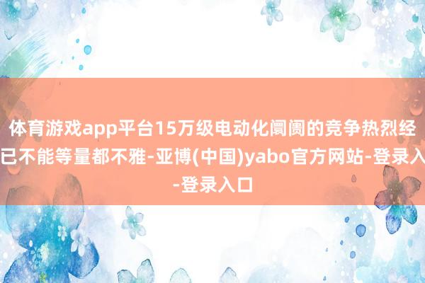 体育游戏app平台15万级电动化阛阓的竞争热烈经由已不能等量都不雅-亚博(中国)yabo官方网站-登录入口