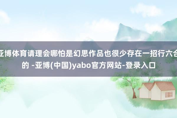 亚博体育请理会哪怕是幻思作品也很少存在一招行六合的 -亚博(中国)yabo官方网站-登录入口