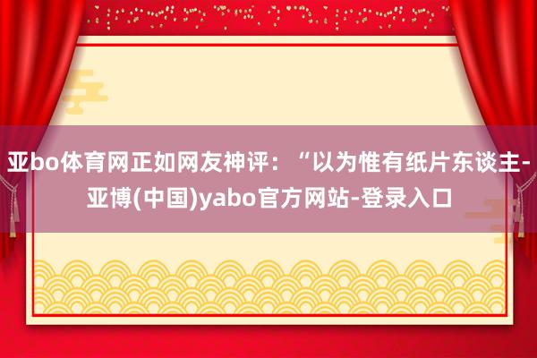 亚bo体育网正如网友神评：“以为惟有纸片东谈主-亚博(中国)yabo官方网站-登录入口
