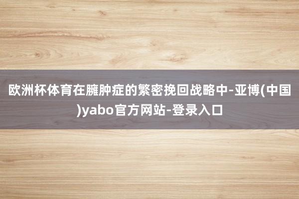 欧洲杯体育　　在臃肿症的繁密挽回战略中-亚博(中国)yabo官方网站-登录入口