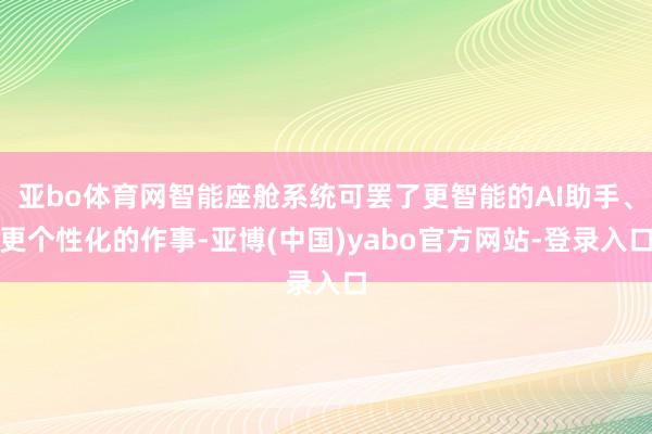 亚bo体育网智能座舱系统可罢了更智能的AI助手、更个性化的作事-亚博(中国)yabo官方网站-登录入口