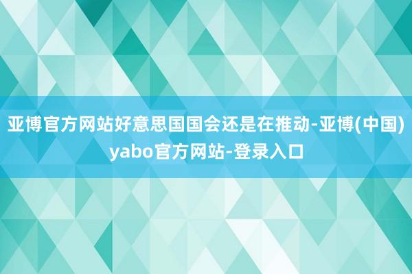 亚博官方网站好意思国国会还是在推动-亚博(中国)yabo官方网站-登录入口