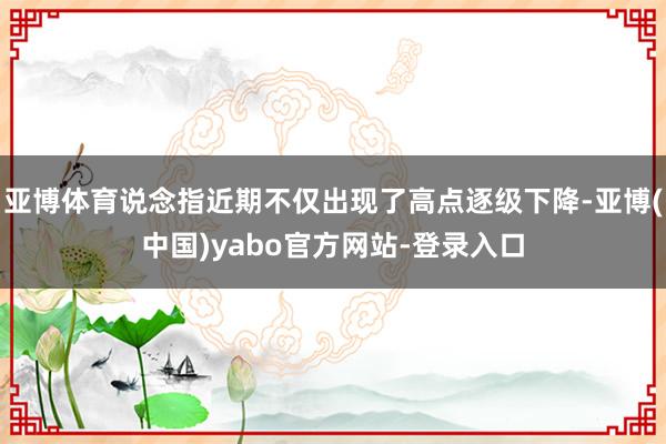 亚博体育说念指近期不仅出现了高点逐级下降-亚博(中国)yabo官方网站-登录入口