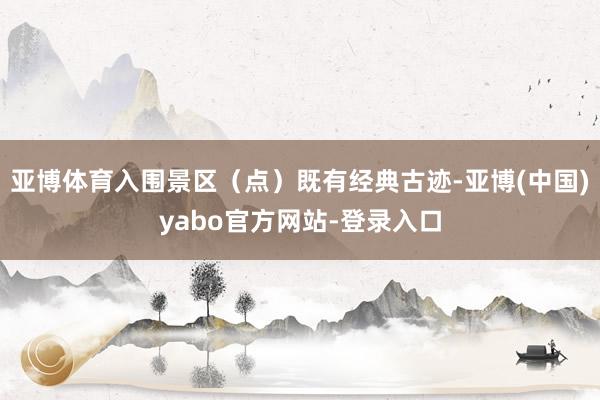亚博体育入围景区（点）既有经典古迹-亚博(中国)yabo官方网站-登录入口