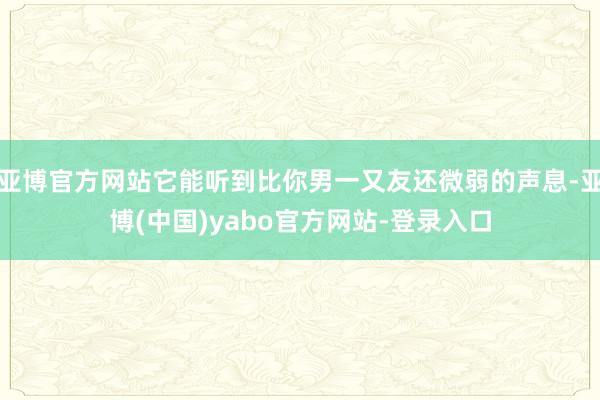 亚博官方网站它能听到比你男一又友还微弱的声息-亚博(中国)yabo官方网站-登录入口