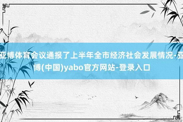 亚博体育会议通报了上半年全市经济社会发展情况-亚博(中国)yabo官方网站-登录入口