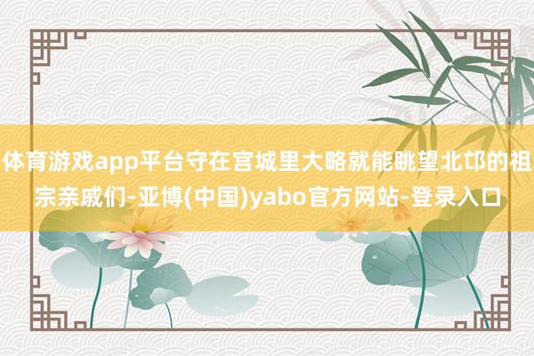体育游戏app平台守在宫城里大略就能眺望北邙的祖宗亲戚们-亚博(中国)yabo官方网站-登录入口