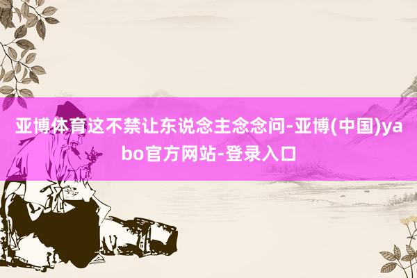 亚博体育这不禁让东说念主念念问-亚博(中国)yabo官方网站-登录入口