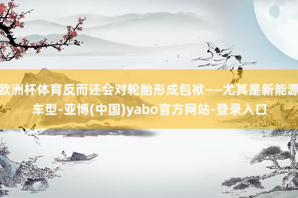 欧洲杯体育反而还会对轮胎形成包袱——尤其是新能源车型-亚博(中国)yabo官方网站-登录入口