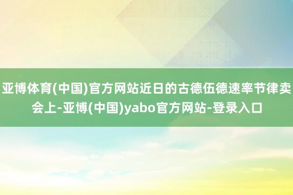 亚博体育(中国)官方网站近日的古德伍德速率节律卖会上-亚博(中国)yabo官方网站-登录入口