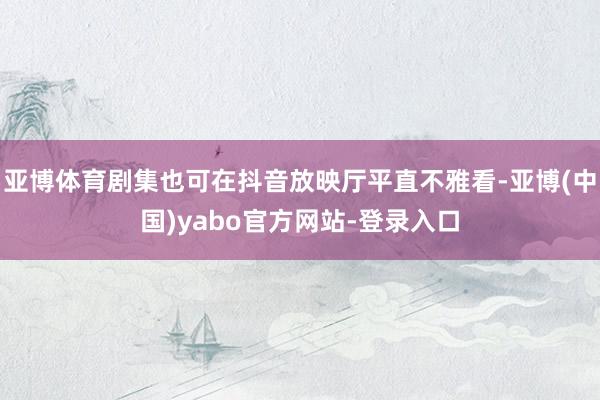 亚博体育剧集也可在抖音放映厅平直不雅看-亚博(中国)yabo官方网站-登录入口