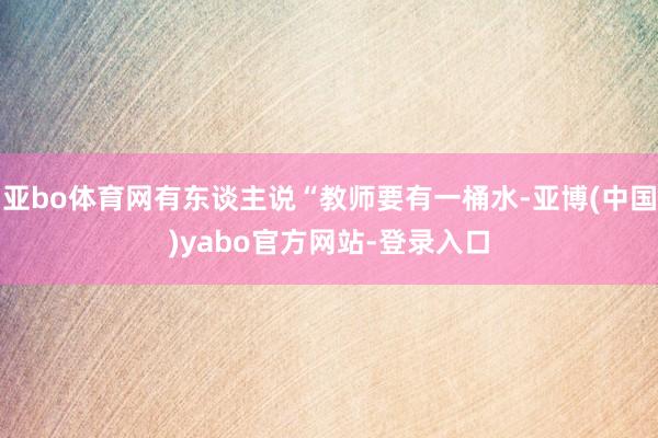 亚bo体育网有东谈主说“教师要有一桶水-亚博(中国)yabo官方网站-登录入口