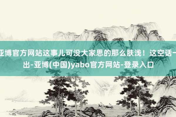 亚博官方网站这事儿可没大家思的那么肤浅！这空话一出-亚博(中国)yabo官方网站-登录入口