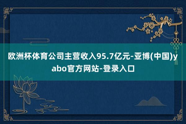 欧洲杯体育公司主营收入95.7亿元-亚博(中国)yabo官方网站-登录入口