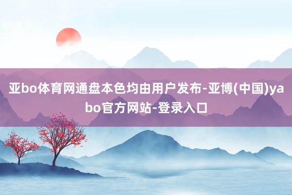 亚bo体育网通盘本色均由用户发布-亚博(中国)yabo官方网站-登录入口