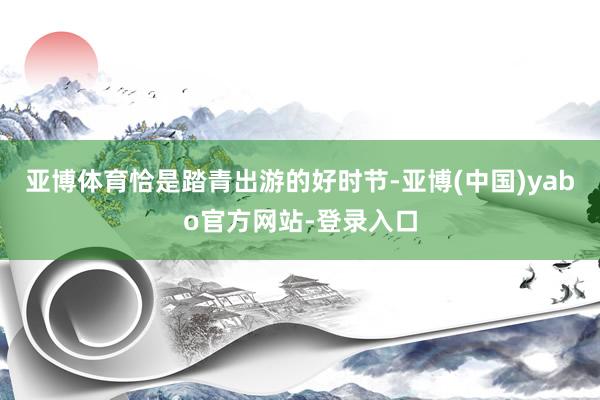 亚博体育恰是踏青出游的好时节-亚博(中国)yabo官方网站-登录入口