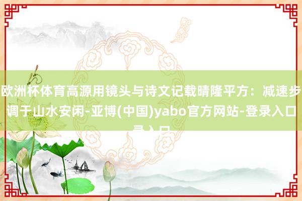 欧洲杯体育高源用镜头与诗文记载晴隆平方：减速步调于山水安闲-亚博(中国)yabo官方网站-登录入口