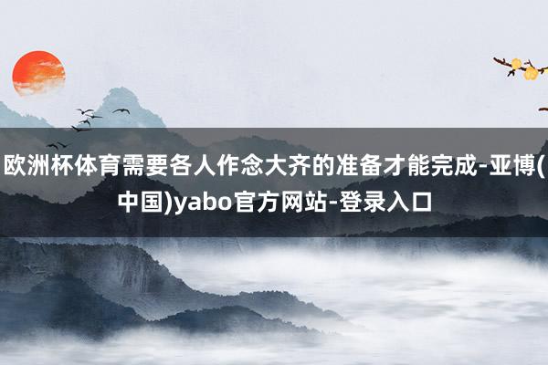 欧洲杯体育需要各人作念大齐的准备才能完成-亚博(中国)yabo官方网站-登录入口