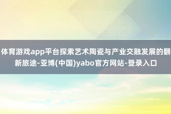 体育游戏app平台探索艺术陶瓷与产业交融发展的翻新旅途-亚博(中国)yabo官方网站-登录入口