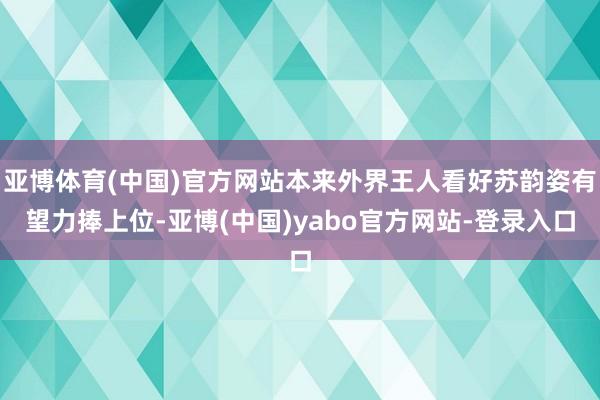 亚博体育(中国)官方网站本来外界王人看好苏韵姿有望力捧上位-亚博(中国)yabo官方网站-登录入口