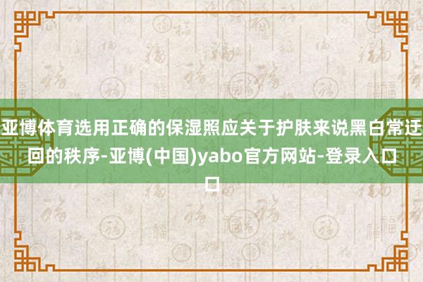 亚博体育选用正确的保湿照应关于护肤来说黑白常迂回的秩序-亚博(中国)yabo官方网站-登录入口