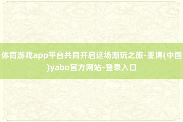 体育游戏app平台共同开启这场潮玩之旅-亚博(中国)yabo官方网站-登录入口