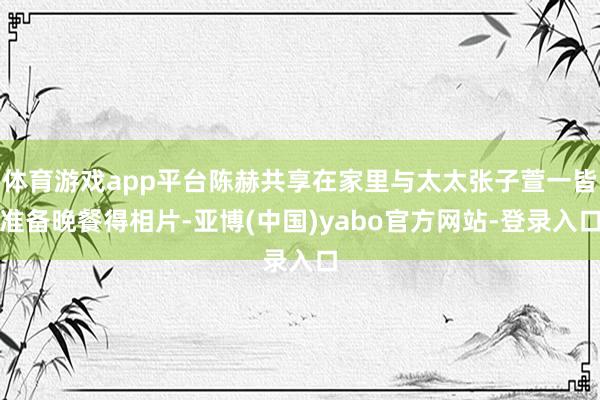 体育游戏app平台陈赫共享在家里与太太张子萱一皆准备晚餐得相片-亚博(中国)yabo官方网站-登录入口
