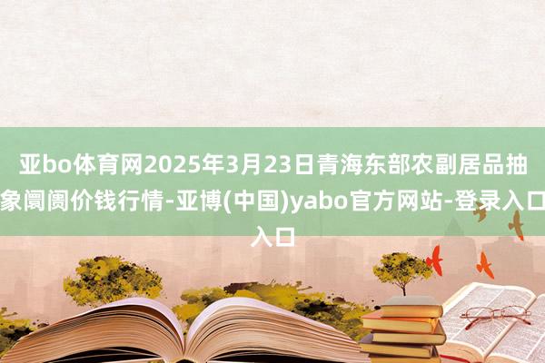 亚bo体育网2025年3月23日青海东部农副居品抽象阛阓价钱行情-亚博(中国)yabo官方网站-登录入口