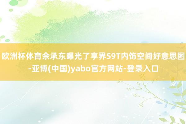 欧洲杯体育余承东曝光了享界S9T内饰空间好意思图-亚博(中国)yabo官方网站-登录入口