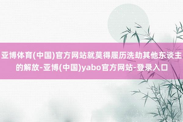 亚博体育(中国)官方网站就莫得履历洗劫其他东谈主的解放-亚博(中国)yabo官方网站-登录入口