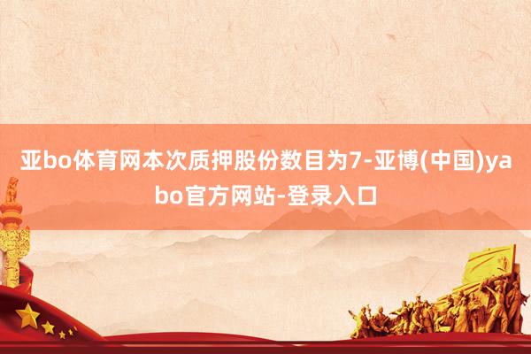 亚bo体育网本次质押股份数目为7-亚博(中国)yabo官方网站-登录入口
