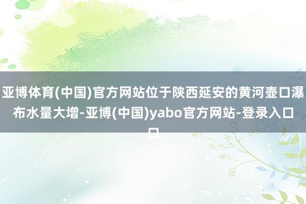 亚博体育(中国)官方网站位于陕西延安的黄河壶口瀑布水量大增-亚博(中国)yabo官方网站-登录入口