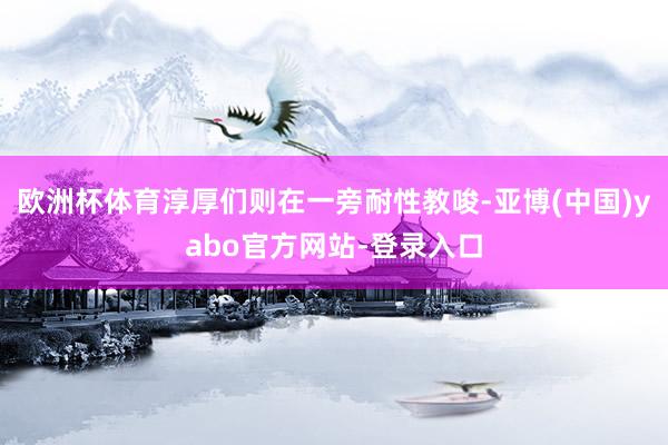 欧洲杯体育淳厚们则在一旁耐性教唆-亚博(中国)yabo官方网站-登录入口