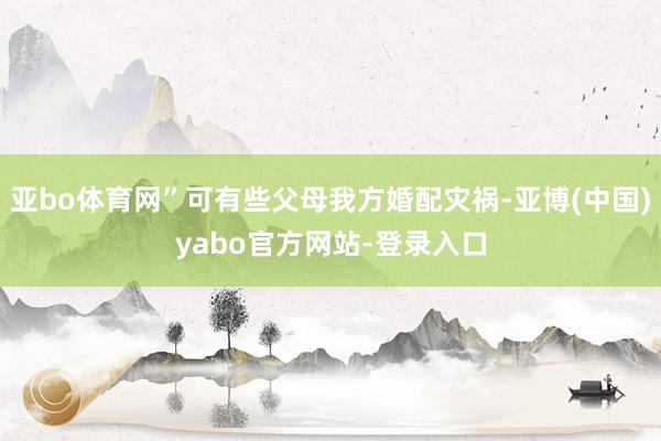 亚bo体育网”可有些父母我方婚配灾祸-亚博(中国)yabo官方网站-登录入口