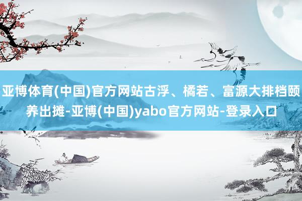 亚博体育(中国)官方网站古浮、橘若、富源大排档颐养出摊-亚博(中国)yabo官方网站-登录入口