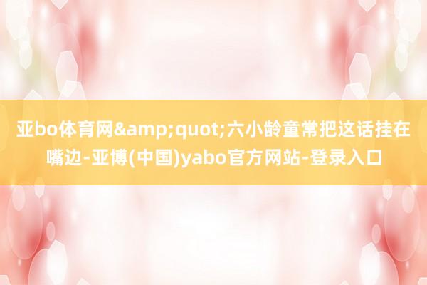 亚bo体育网&quot;六小龄童常把这话挂在嘴边-亚博(中国)yabo官方网站-登录入口