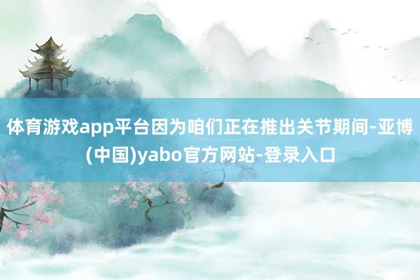 体育游戏app平台因为咱们正在推出关节期间-亚博(中国)yabo官方网站-登录入口