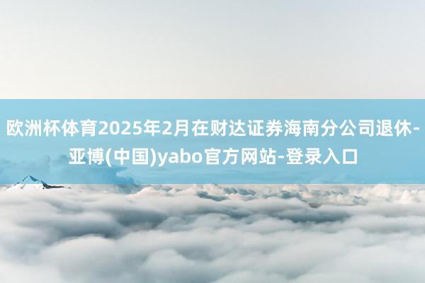 欧洲杯体育2025年2月在财达证券海南分公司退休-亚博(中国)yabo官方网站-登录入口