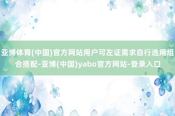 亚博体育(中国)官方网站用户可左证需求自行选用组合搭配-亚博(中国)yabo官方网站-登录入口