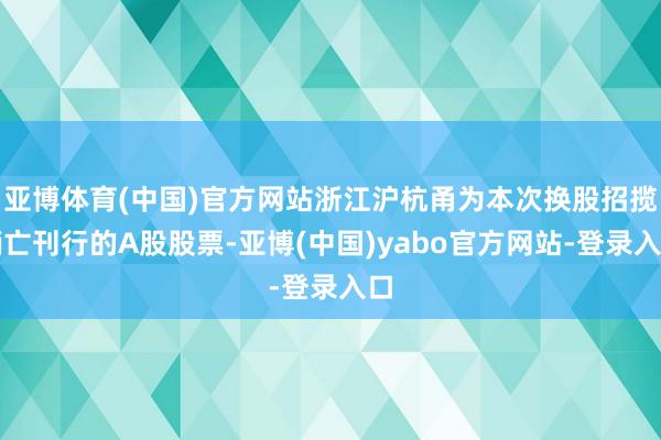 亚博体育(中国)官方网站浙江沪杭甬为本次换股招揽销亡刊行的A股股票-亚博(中国)yabo官方网站-登录入口