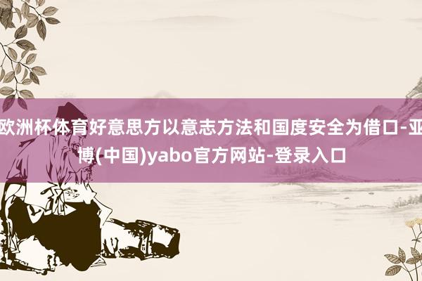 欧洲杯体育好意思方以意志方法和国度安全为借口-亚博(中国)yabo官方网站-登录入口