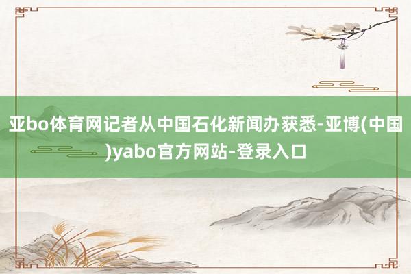 亚bo体育网记者从中国石化新闻办获悉-亚博(中国)yabo官方网站-登录入口