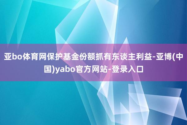 亚bo体育网保护基金份额抓有东谈主利益-亚博(中国)yabo官方网站-登录入口