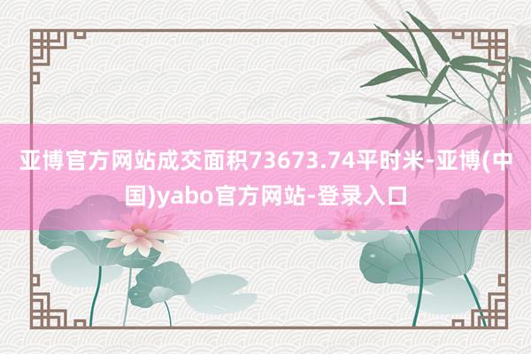 亚博官方网站成交面积73673.74平时米-亚博(中国)yabo官方网站-登录入口