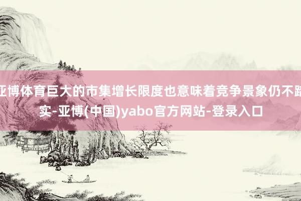 亚博体育巨大的市集增长限度也意味着竞争景象仍不踏实-亚博(中国)yabo官方网站-登录入口