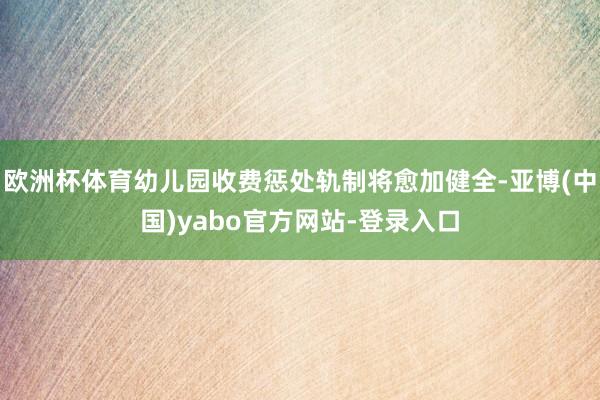 欧洲杯体育幼儿园收费惩处轨制将愈加健全-亚博(中国)yabo官方网站-登录入口