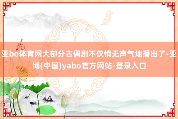 亚bo体育网大部分古偶剧不仅悄无声气地播出了-亚博(中国)yabo官方网站-登录入口