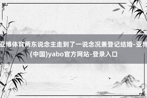 亚博体育两东说念主走到了一说念况兼登记结婚-亚博(中国)yabo官方网站-登录入口