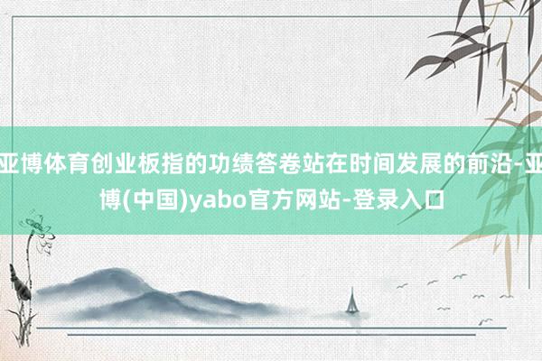 亚博体育创业板指的功绩答卷站在时间发展的前沿-亚博(中国)yabo官方网站-登录入口
